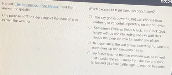 Reread "The Beginnings of the Maasai," and then
answer the question.
One purpose of "The Beginnings of the Maasai is to
explain the weather.
Which excerpt best justifies this conclusion?
The sky god is powerful, but can change from
nurturing to vengeful depending on our behavior.
Sometimes Enkai is Enkai Narok, the Black God
happy with us and blanketing the sky with dark
clouds that pour out rain to nourish the plains.
In these times, the sun grows incredibly hot until the
earth dries up and becomes barren
My father tells me that the eruption was so violent
that it broke the earth away from the sky and flung
Enkai and all of the cattle high up into the heavens