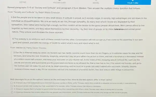 Reread paragraphs 5-6 of "Society and Solitude" and paragraph 2 from Walden Then answer the multiple choice question that follows.
From "Society and Solitude by Ralph Waldo Emerson
5 But the people are to be taken in very small doses If solitude is proud so is society vulgar.In society, high advantages are set down to the
individual as disqualifications. We sink as easily as we rise, through sympathy.So many men whom I know are degraded by their
sympathies, their native aims being high enough, but their relation all too tender to the gross people about them. Men cannot afford to live
together by their merits , and they adjust themselves by their demerits,-by their love of gossip,or by sheer tolerance and animal good
nature. They untune and dissipate the brave aspirant.
6 The remedy is to reinforce each of these moods from the other. Conversation will not corrupt us, if we come to the assembly in our own
garb and speech, and with the energy of health to select what is ours and reject what is not.
From Walden by Henry Dovid Thoreou
2 Our life is frittered away by detail An honest man has hardly need to count more than his ten fingers, or in extreme cases he may add his
ten toes, and lump the rest. Simplicity, simplicity.simplicity! I say, let your affairs be as two or three, and not a hundred or a thousand; instead
of a million count half a dozen, and keep your accounts on your thumb-nall. In the midst of this chopping sea of civilized life, such are the
clouds and storms and quicksands and thousand-and one items to be allowed for, that a man has to live if he would not founder and go to
the bottom and not make his port at all, by dead reckoning.and he must be a great calculator Indeed who succeeds. Simplify, simplify.
Instead of three meals a day, if it be necessary eat but one; Instead of a hundred dishes, five; and reduce other things in proportion.
Both passages focus on the authors' advice on the best way to live, How do the two authors differ in their claims?
A. Emerson soys that Independence is important because society is fickle, while Thoreau claims that simplicity is valuable because society is overwhelming.
B. Emerson shows that society has high expectations for people, while Thoreou shows that follure is inevitable.
C. Emerson argues that it is better to spend more time alone then interacting with others.while Thoreau sees value in being port of society.
D. Emerson belleves that society affects the way people see themselves, while Thoreau believes that society only brings out the worst in people.