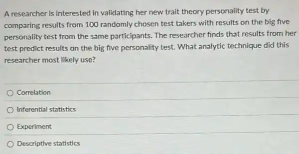 A researcher is interested in validating her new trait theory personality test by
comparing results from 100 randomly chosen test takers with results on the big five
personality test from the same participants. The researcher finds that results from her
test predict results on the big five personality test. What analytic technique did this
researcher most likely use?
Correlation
Inferential statistics
Experiment
Descriptive statistics