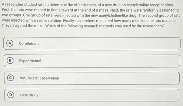 A researcher studied rats to determine the effectiveness of a new drug on acetylcholine receptor sites.
First, the rats were trained to find a reward at the end of a maze. Next the rats were randomly assigned to
two groups. One group of rats were injected with the new acetylcholine-like drug. The second group of rats
were injected with a saline solution. Finally,researchers measured how many mistakes the rats made as
they navigated the maze Which of the following research methods was used by the researchers?
A Correlational A
B square 
B
C Naturalistic observation c
D Case study