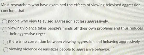 Most researchers who have examined the effects of viewing televised aggression
conclude that
people who view televised aggression act less aggressively.
viewing violence takes people's minds off their own problems and thus reduces
their aggressive urges.
there is no correlation between viewing aggression and behaving aggressively.
viewing violence desensitizes people to aggressive behavior.