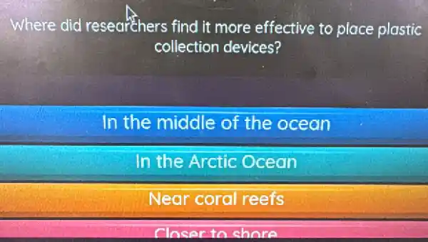 Where did researchers find it more effective to place plastic
collection devices?
In the middle of the ocean
In the Arctic Ocean
Near coral reefs
Closer to shore