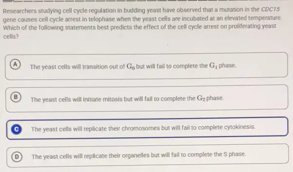 Researchers studying cell cycle regulation in budding yeast have observed that a mutation in the CDC15
gene causes cell cycle arrest in telophase when the yeast cells are incubated at an elevated temperature.
Which of the following statements best predicts the effect of the cell cycle arrest on proliferating yeast
cells?
A
The yeast cells will transition out of G_(0) but will fail to complete the G_(1) phase.
B
The yeast cells will initiate mitosis but will fail to complete the G_(2) phase.
The yeast cells will replicate their chromosomes but will fail to complete cytokinesis.
D The yeast cells will replicate their organelles but will fail to complete the S phase. (D)