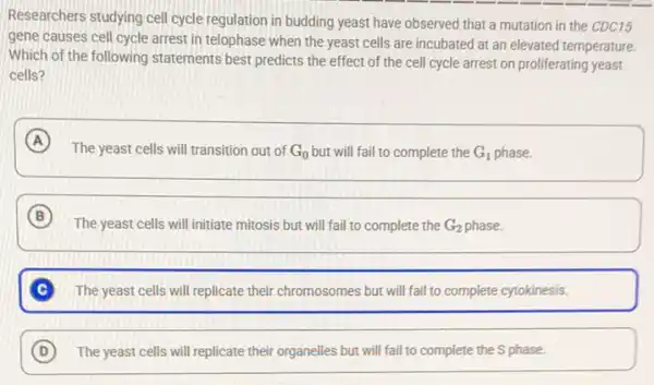 Researchers studying cell cycle regulation in budding yeast have observed that a mutation in the CDC15
gene causes cell cycle arrest in telophase when the yeast cells are incubated at an elevated temperature.
Which of the following statements best predicts the effect of the cell cycle arrest on proliferating yeast
cells?
A
The yeast cells will transition out of G_(0) but will fail to complete the G_(1) phase.
B
The yeast cells will initiate mitosis but will fail to complete the G_(2) phase.
C The yeast cells will replicate their chromosomes but will fail to complete cytokinesis.
D The yeast cells will replicate their organelles but will fail to complete the S phase.