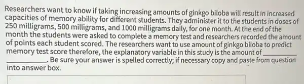 Researchers want to know if taking increasing amounts of ginkgo biloba will result in increased
capacities of memory ability for different students . They administer it to the students in doses of
250 milligrams, 500 milligrams, and 1000 milligrams daily, for one month. At the end of the
month the students were asked to complete a memory test and researchers recorded the amount
of points each student scored. The researchers want to use amount of ginkgo biloba to predict
memory test score therefore, the explanatory variable in this study is the amount of __
__ . Be sure your answer is spelled correctly; if necessary copy and paste from question
into answer box.