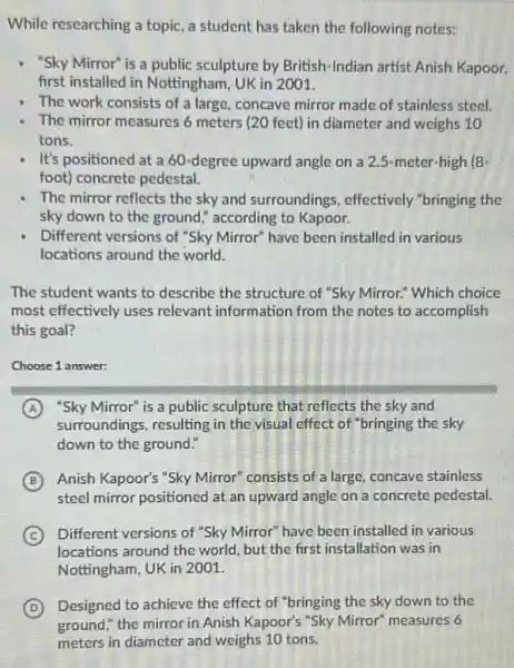 While researching a topic a student has taken the following notes:
" "Sky Mirror" is a public sculpture by British -Indian artist Anish Kapoor.
first installed in Nottingham UK in 2001.
The work consists of a large, concave mirror made of stainless steel.
The mirror measures 6 diameter and weighs 10
tons.
It's positioned at a 60-degree upward angle on a 2.5-meter-high (8-
foot) concrete pedestal.
The mirror reflects the sky and surroundings , effectively "bringing the
sky down to the ground," according to Kapoor.
Different versions of "Sky Mirror" have been installed in various
locations around the world.
The student wants to describe the structure of "Sky Mirror." Which choice
most effectively uses relevant information from the notes to accomplish
this goal?
Choose 1 answer:
A "Sky Mirror" is a public sculpture that reflects the sky and
surroundings, resulting in the visual effect of "bringing the sky
down to the ground:
B Anish Kapoor's "Sky Mirror consists of a large concave stainless
steel mirror positioned at an upward angle on a concrete pedestal.
C Different versions of "Sky Mirror" have been installed in various
locations around the world but the first installation was in
Nottingham, UK in 2001.
D Designed to achieve the effect of "bringing the sky down to the
ground," the mirror in Anish Kapoor's "Sky Mirror" measures 6
meters in diameter and weighs 10 tons.