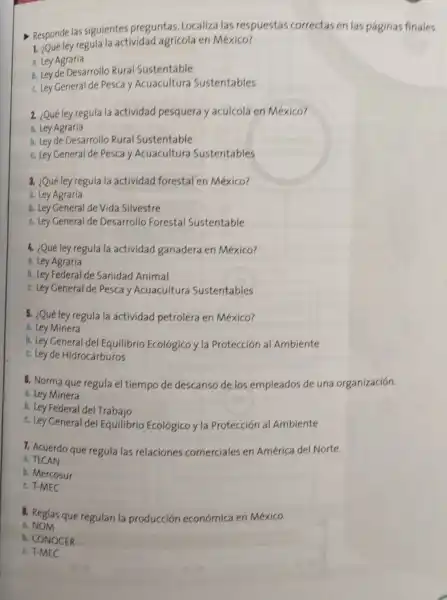 - Responde las siguientes preguntas Localiza las respuestas correctas en las paginas finales.
1. ¿Qué ley regula la actividad agricola en México?
a. Ley Agraria
b. Ley de Desarrollo Rural Sustentable
c. Ley General de Pesca y Acuacultura Sustentables
2. ¿Qué ley regula la actividad pesquera y acuicola en Mexico?
a. Ley Agraria
b. Ley de Desarrollo Rural Sustentable
c. Ley General de Pesca y Acuacultura Sustentables
3. ¿Qué ley regula la actividad forestal en México?
a. Ley Agraria
b. Ley General de Vida Silvestre
c. Ley General de Desarrollo Forestal Sustentable
4. ¿Qué ley regula la actividad ganadera en México?
a. Ley Agraria
b. Ley Federal de Sanidad Animal
c. Ley General de Pesca y Acuacultura Sustentables
5. ¿Qué ley regula la actividad petrolera en México?
a. Ley Minera
b. Ley General del Equilibrio Ecológico y la Protección al Ambiente
c. Ley de Hidrocarburos
6. Norma que regula el tiempo de descanso de los empleados de una organización.
a. Ley Minera
b. Ley Federal del Trabajo
c. Ley General del Equilibrio Ecológico y la Protección al Ambiente
1. Acuerdo que regula las relaciones comerciales en América del Norte.
a. TLCAN
h. Mercosur
c. T-MEC
8. Reglas que regulan la producción económica en México.
a.NOM
b. CONOCER
c.T-MEC