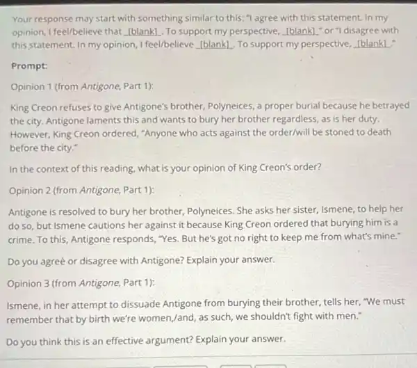 Your response may start with something similar to this:"agree with this statement. In my
opinion, I feel/believe that __ To support my perspective, __ "or"I disagree with
this statement. In my opinion, I feel/believe __ To support my perspective,
Prompt:
Opinion 1 (from Antigone, Part 1):
King Creon refuses to give Antigone's brother, Polyneices, a proper burial because he betrayed
the city. Antigone laments this and wants to bury her brother regardless as is her duty.
However, King Creon ordered, "Anyone who acts against the order/will be stoned to death
before the city."
In the context of this reading, what is your opinion of King Creon's order?
Opinion 2 (from Antigone, Part 1):
Antigone is resolved to bury her brother,Polyneices. She asks her sister, Ismene, to help her
do so, but Ismene cautions her against it because King Creon ordered that burying him is a
crime.To this Antigone responds,"Yes. But he's got no right to keep me from what's mine."
Do you agreè or disagree with Antigone? Explain your answer.
Opinion 3 (from Antigone, Part 1):
Ismene, in her attempt to dissuade Antigone from burying their brother tells her, "We must
remember that by birth we're women,/and, as such, we shouldn't fight with men."
Do you think this is an effective argument? Explain your answer.