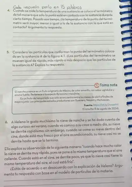 a respuesto ponben 15 pobbios
4. Cuandose midela temperaturade una sustancia se coloca el termómetro
de tal manera que sólo la punta esté en contactocon la sustancia durante
cierto tiempo. Pasado ese tiempo, ¿la temperatura de la punta del termó-
metro será mayor, menor o igual a la de la sustancia con la que está en
contacto? Argumenta tu respuesta.
__
5. Considera las particulas que conforman la punta del termómetro coloca-
do en la sustancia A de la figura 4.1. ¿Las particulas del termómetro se
mueven igual de rápido más rápido o más despacio que las particulas de
la sustancia A? Explica tu respuesta.
__
Toma nota
El nanche onance es un fruto originario de México, de color amarilla, con sabor agridulce y
aroma fuerte. Pertenece ala especie Byrsonima crassifolia.
Es un fruto de temporada que sólo se encuentra entrelos meses de abril a finales de
mayo o junio. Los principales estados productores son Guerrero, Nayarity Michoocón.
Fuentes https://bit.ly/2wzoeNV
(Consulta: 8 de agosto de 2024).
6. A Helena le gusta muchísimo la nieve de nanche yse ha dado cuenta de
algo curioso: en verano,cuando va camino a su casa a medio dia, su nieve
se derrite rapidisimo; sin embargo, cuando se come su nieve dentro del
cine, donde está muy fresco por el aire acondicionado, su nieve casi no se
derrite hasta que se la termina.
Ella explica su observación dela siguiente manera:"cuando hace mucho calor
la nieve se derrite muy rápido, pues se pone a la misma temperatura que el aire
caliente. Cuando está en el cine, se derrite poco, ya que la nieve casi tiene la
misma temperatura del aire, el cual está frio".
¿Estás de acuerdo o en desacuerdo con la explicación de Helena?Argu-
menta tu respuesta con base en el modelo de particulas de la materia.
__