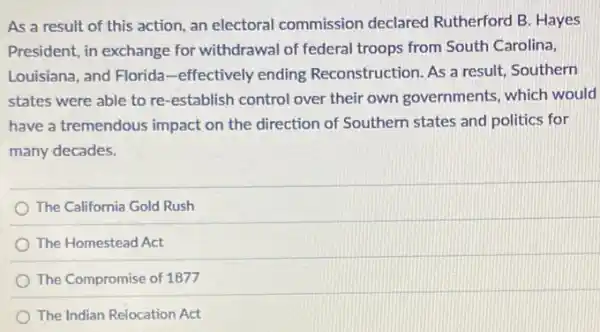 As a result of this action, an electoral commission declared Rutherford B. Hayes
President, in exchange for withdrawal of federal troops from South Carolina,
Louisiana, and Florida -effectively ending Reconstruction. As a result Southern
states were able to re-establish control over their own governments which would
have a tremendous impact on the direction of Southern states and politics for
many decades.
The California Gold Rush
The Homestead Act
The Compromise of 1877
The Indian Relocation Act