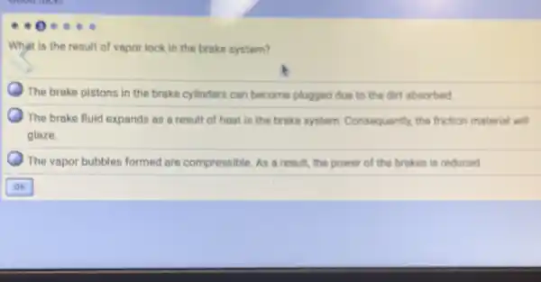 What is the result of vapor lock in the brake system?
) The brake pistons in the brake cylinders can become plugged due to the dirt absorbed.
The brake fluid expands as a result of heat in the brake system. Consequently, the friction material will
glaze.
The vapor bubbles formed are compressible. As a result, the power of the brakes is reduced.