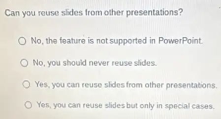 Can you reuse slides from other presentations?
No, the feature is not supported in PowerPoint.
No, you should never reuse slides.
Yes, you can reuse slides from other presentations.
Yes, you can reuse slides but only in special cases.