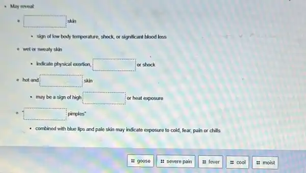 May reveal
square  skin
- sign of low body temperature, shock, or significant blood loss
- wet or sweaty skin
indicate physical exertion square  or shock
- hot and square  skin
may be a sign of high square  ; or heat exposure
square  pimples"
combined with blue lips and pale skin may indicate exposure to cold fear, pain or chills
: goose
: severe pain
: fever
cool
: moist