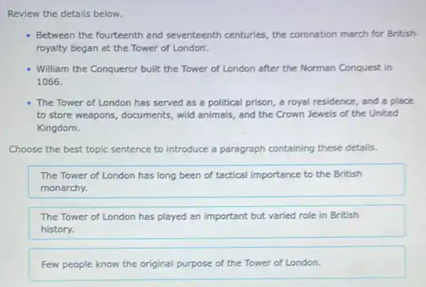 Review the details below.
Between the fourteenth and seventeenth centuries the coronation march for British
royalty began at the Tower of London.
William the Conqueror built the Tower of London after the Norman Conquest in
1066.
The Tower of London has served as a political prison, a royal residence, and a place
to store weapons , documents, wild animals , and the Crown Jewels of the United
Kingdom.
Choose the best topic sentence to introduce a paragraph containing these details.
The Tower of London has long been of tactical importance to the British
monarchy.
The Tower of London has played an important but varied role in British
history.
Few people know the original purpose of the Tower of London.