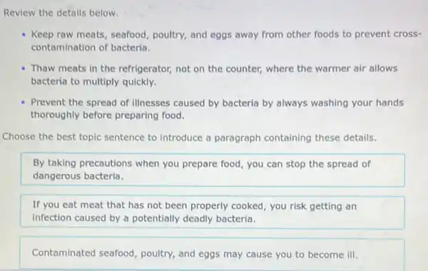 Review the details below.
Keep raw meats, seafood poultry, and eggs away from other foods to prevent cross-
contamination of bacteria.
Thaw meats in the refrigerator, not on the counter, where the warmer air allows
bacteria to multiply quickly.
Prevent the spread of illnesses caused by bacteria by always washing your hands
thoroughly before preparing food.
Choose the best topic sentence to introduce a paragraph containing these details.
By taking precautions when you prepare food you can stop the spread of
dangerous bacteria.
If you eat meat that has not been properly cooked, you risk getting an
infection caused by a potentially deadly bacteria.
Contaminated seafood poultry, and eggs may cause you to become ill.