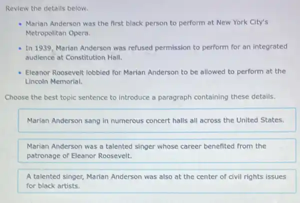 Review the details below.
Marian Anderson was the first black person to perform at New York City's
Metropolitan Opera.
In 1939, Marian Anderson was refused permission to perform for an integrated
audience at Constitution Hall
Eleanor Roosevelt lobbied for Marian Anderson to be allowed to perform at the
Lincoln Memorial.
Choose the best topic sentence to introduce a paragraph containing these details.
Marian Anderson sang in numerous concert halls all across the United States.
Marian Anderson was a talented singer whose career benefited from the
patronage of Eleanor Roosevelt.
A talented singer, Marian Anderson was also at the center of civil rights issues
for black artists.