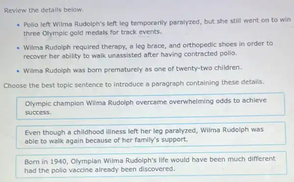 Review the details below.
Polio left Wilma Rudolph's left leg temporarily paralyzed, but she still went on to win
three Olympic gold medals for track events.
Wilma Rudolph required therapy, a leg brace and orthopedic shoes in order to
recover her ability to walk unassisted after having contracted polio.
Wilma Rudolph was born prematurely as one of twenty-two children.
Choose the best topic sentence to introduce a paragraph containing these details.
Olympic champion Wilma Rudolph overcame overwhelming odds to achieve
success.
Even though a childhood illness left her leg paralyzed, Wilma Rudolph was
able to walk again because of her family's support.
Born in 1940, Olympian Wilma Rudolph's life would have been much different
had the polio vaccine already been discovered.