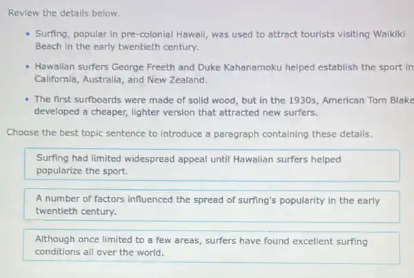 Review the details below.
Surfing, popular in pre -colonial Hawaii, was used to attract tourists visiting Waikiki
Beach in the early twentieth century.
Hawaiian surfers George Freeth and Duke Kahanamoku helped establish the sport in
California, Australia, and New Zealand.
The first surfboards were made of solid wood , but in the 1930s American Tom Blake
developed a cheaper,lighter version that attracted new surfers.
Choose the best topic sentence to introduce a paragraph containing these details.
Surfing had limited widespread appeal until Hawaiian surfers helped
popularize the sport.
A number of factors influenced the spread of surfing's popularity in the early
twentieth century.
Although once limited to a few areas, surfers have found excellent surfing
conditions all over the world.