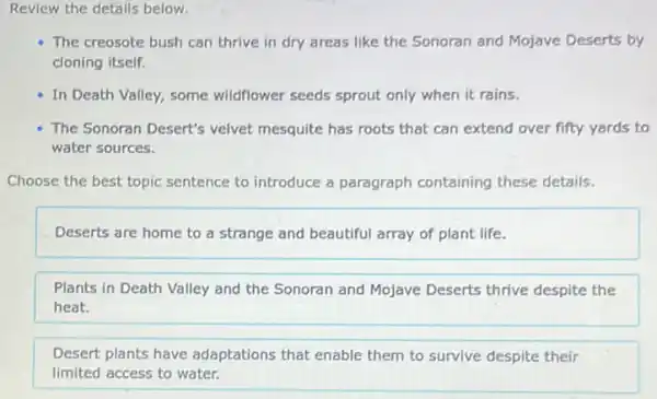 Review the details below.
The creosote bush can thrive in dry areas like the Sonoran and Mojave Deserts by
cloning itself.
In Death Valley, some wildflower seeds sprout only when it rains.
The Sonoran Desert's velvet mesquite has roots that can extend over fifty yards to
water sources.
Choose the best topic sentence to introduce a paragraph containing these details.
Deserts are home to a strange and beautiful array of plant life.
Plants in Death Valley and the Sonoran and Mojave Deserts thrive despite the
heat.
Desert plants have adaptations that enable them to survive despite their
limited access to water.