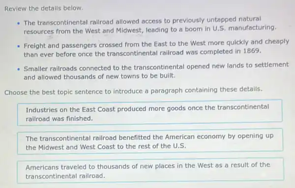 Review the details below.
The transcontinental railroad allowed access to previously untapped natural
resources from the West and Midwest, leading to a boom in U S. manufacturing.
Freight and passengers crossed from the East to the West more quickly and cheaply
than ever before once the transcontinental railroad was completed in 1869.
Smaller railroads connected to the transcontinental opened new lands to settlement
and allowed thousands of new towns to be built.
Choose the best topic sentence to introduce a paragraph containing these details.
Industries on the East Coast produced more goods once the transcontinental
railroad was finished.
The transcontinenta I railroad benefitted the American economy by opening up
the Midwest and West Coast to the rest of the U.S.
Americans traveled to thousands of new places in the West as a result of the
transcontinental railroad.