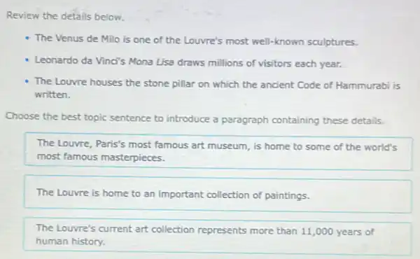 Review the details below.
The Venus de Milo is one of the Louvre's most well-known sculptures.
Leonardo da Vinci's Mona Lisa draws millions of visitors each year.
The Louvre houses the stone pillar on which the ancient Code of Hammurabi is
written.
Choose the best topic sentence to introduce a paragraph containing these details.
The Louvre, Paris's most famous art museum, is home to some of the world's
most famous masterpieces.
The Louvre is home to an important collection of paintings.
The Louvre's current art collection represents more than 11,000 years of
human history.