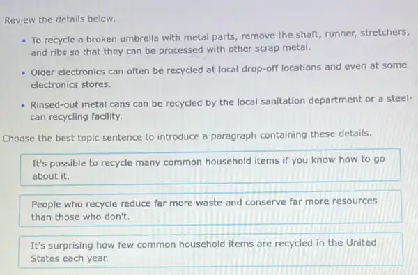 Review the details below.
To recycle a broken umbrella with metal parts remove the shaft, runner,stretchers,
and ribs so that they can be processed with other scrap metal.
Older electronics can often be recycled at local drop-off locations and even at some
electronics stores.
Rinsed-out metal cans can be recycled by the local sanitation department or a steel-
can recycling facility.
Choose the best topic sentence to introduce a paragraph containing these details.
It's possible to recycle many common household items if you know how to go
about it.
People who recycle reduce far more waste and conserve far more resources
than those who don't.
It's surprising how few common household items are recycled in the United
States each year.