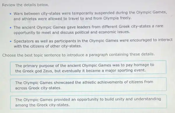 Review the details below.
Wars between city-states were temporarily suspended during the Olympic Games,
and athletes were allowed to travel to and from Olympia freely.
The ancient Olympic Games gave leaders from different Greek city-states a rare
opportunity to meet and discuss political and economic issues.
Spectators as well as participants in the Olympic Games were encouraged to interact
with the citizens of other city-states.
Choose the best topic sentence to introduce a paragraph containing these details.
The primary purpose of the ancient Olympic Games was to pay homage to
the Greek god Zeus but eventually it became a major sporting event.
The Olympic Games showcased the athletic achievements of citizens from
across Greek city-states.
The Olympic Games provided an opportunity to build unity and understanding
among the Greek city -states.