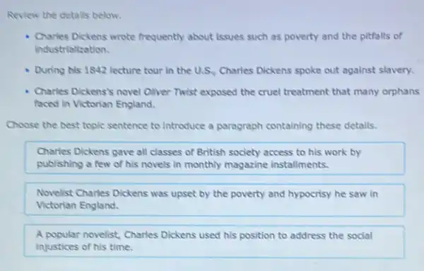 Review the detalls below.
Charles Dickens wrote frequently about issues such as poverty and the pitfalls of
industrialization.
During his 1842 lecture tour in the U.S Charles Dickens spoke out against slavery.
Charles Dickens's novel Cliver Twist exposed the cruel treatment that many orphans
faced in Victorian England.
Choose the best topic sentence to introduce a paragraph containing these details.
Charles Dickens gave all classes of British society access to his work by
publishing a few of his novels in monthly magazine installments.
Novelist Charles Dickens was upset by the poverty and hypocrisy he saw in
Victorian England.
A popular novelist, Charles Dickens used his position to address the social
injustices of his time.