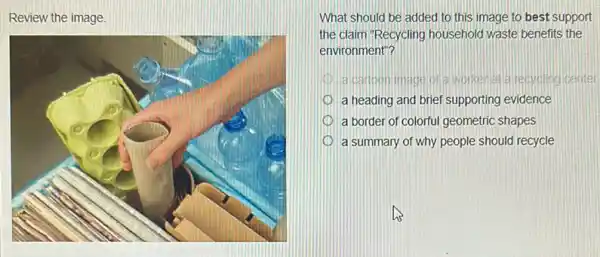 Review the image.
What should be added to this image to best support
the claim "Recycling household waste benefits the
environment"?
I acartoonlmage of a worker recycling center
a heading and brief supporting evidence
a border of colorful geometric shapes
a summary of why people should recycle