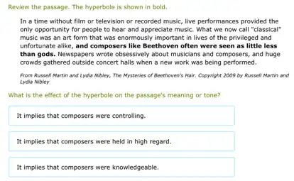 Review the passage. The hyperbole is shown in bold.
In a time without film or television or recorded music, live performances provided the
only opportunity for people to hear and appreciate music. What we now call "classical"
music was an art form that was enormously important in lives of the privileged and
unfortunate alike, and composers like Beethoven often were seen as little less
than gods. Newspapers wrote obsessively about musicians and composers, and huge
crowds gathered outside concert halls when a new work was being performed.
From Russell Martin and Lydia Nibley, The Mysteries of Beethoven's Hair. Copyright 2009 by Russell Martin and
Lydia Nobley
What is the effect of the hyperbole on the passage's meaning or tone?
It implies that composers were controlling.
It implies that composers were held in high regard.
It implies that composers were knowledgeable.