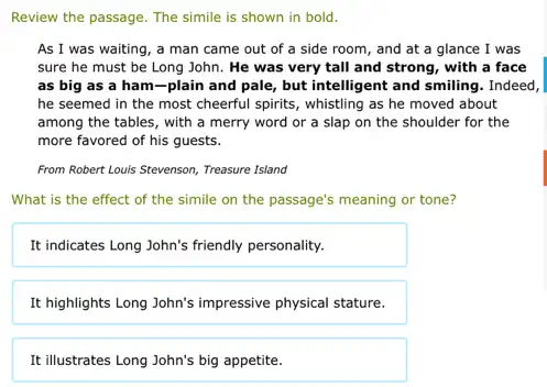 Review the passage. The simile is shown in bold.
As I was waiting,a man came out of a side room , and at a glance I was
sure he must be Long John. He was very tall and strong,with a face
as big as a ham-plain and pale, but intelligent and smiling. Indeed,
he seemed in the most cheerful spirits, whistling as he moved about
among the tables, with a merry word or a slap on the shoulder for the
more favored of his guests.
From Robert Louis Stevenson,Treasure Island
What is the effect of the simile on the passage's meaning or tone?
It indicates Long John's friendly personality.
It highlights Long John's impressive physical stature.
It illustrates Long John's big appetite.