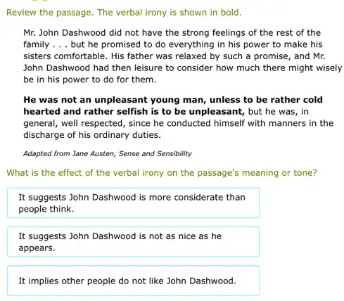 Review the passage. The verbal irony is shown in bold.
Mr. John Dashwood did not have the strong feelings of the rest of the
family __ but he promised to do everything in his power to make his
sisters comfortable. His father was relaxed by such a promise, and Mr.
John Dashwood had then leisure to consider how much there might wisely
be in his power to do for them.
He was not an unpleasant young man, unless to be rather cold
hearted and rather selfish is to be unpleasant., but he was, in
general, well respected, since he conducted himself with manners in the
discharge of his ordinary duties.
Adapted from Jane Austen,Sense and Sensibility
What is the effect of the verbal irony on the passage's meaning or tone?
It suggests John Dashwood is more considerate than
people think.
It suggests John Dashwood is not as nice as he
appears.
It implies other people do not like John Dashwood