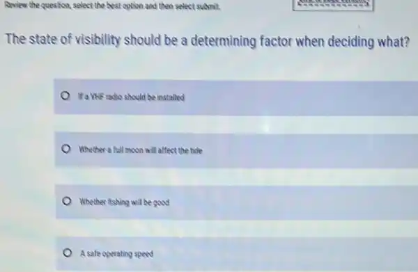 Review the question, select the best option and then select submit.
The state of visibility should be a determining factor when deciding what?
Ifa VhF radio should be installed
Whether a full moon will affect the tide
Whether fishing will be good
A safe operating speed