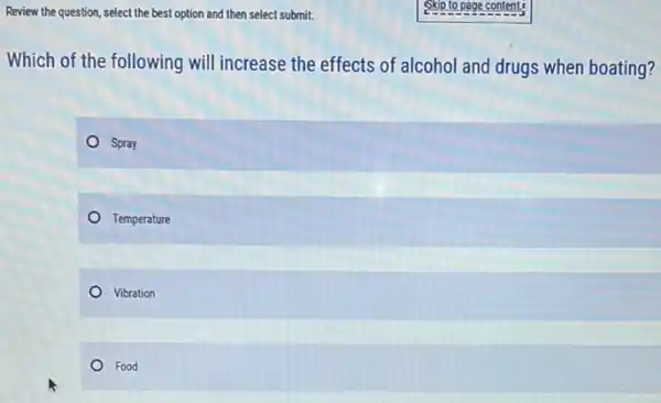 Review the question, select the best option and then select submit.
Which of the following will increase the effects of alcohol and drugs when boating?
Spray
Temperature
Vibration
Food