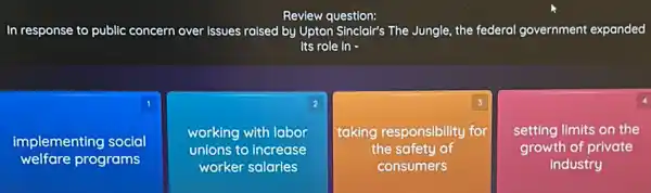 Review question:
In response to public concern over issues raised by Upton Sinclair's The Jungle the federal government expanded
its role in -
square 
1
implementing social
square 
2
working with labor
unions to increase
square 
3
taking responsibility for
the safety of
4
setting limits on the
growth of private
industry