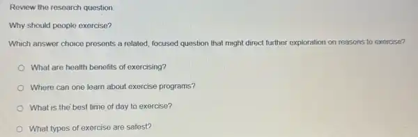 Review the research question.
Why should people exercise?
Which answer choice presents a related, focused question that might direct further exploration on reasons to exercise?
What are health benefits of exercising?
Where can one learn about exercise programs?
What is the best time of day to exercise?
What types of exercise are safest?