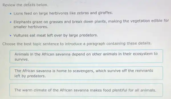 Review
Lions feed on large herbivores like zebras and giraffes.
Elephants graze on grasses and break down plants, making the vegetation edible for
smaller herbivores.
Vultures eat meat left over by large predators.
Choose the best topic sentence to introduce a paragraph containing these details.
Animals in the African savanna depend on other animals in their ecosystem to
survive.
The African savanna is home to scavengers which survive off the remnants
left by predators.
The warm climate of the African savanna makes food plentiful for all animals.