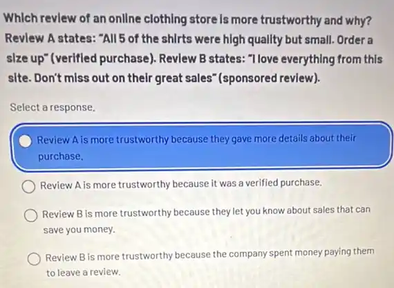 Which revlew of an onllne clothing store is more trustworthy and why?
Revlew A states: "All 5 of the shirts were high quallty but small. Order a
slze up"(verified purchase)Revlew B states: "Ilove everything from this
site. Don't miss out on their great sales'"(sponsored review).
Select a response.
Review A is more trustworthy because they gave more details about their
purchase.
Review A is more trustworthy because it was a verified purchase.
Review B is more trustworthy because they let you know about sales that can
save you money.
Review B is more trustworthy because the company spent money paying them
to leave a review.