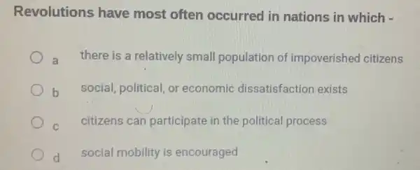 Revolutions have most often occurred in nations in which -
a
there is a relatively small population of impoverished citizens
b
social, political,or economic dissatisfactior exists
C
citizens can participate in the political process
d
social mobility is encouraged