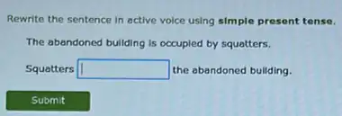 Rewrite the sentence in active voice using simple present tense.
The abandoned bullding is occupied by squatters.
Squatters square  the abandoned bullding.