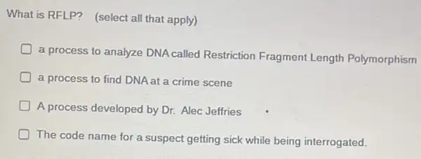 What is RFLP? (select all that apply)
D
a process to analyze DNA called Restriction Fragment Length Polymorphism
a process to find DNA at a crime scene
D A process developed by Dr. Alec Jeffries
D
The code name for a suspect getting sick while being interrogated.