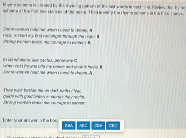 Rhyme scheme is created by the rhyming pattern of the last words in each line. Review the thyme
scheme of the first two stanzas of the poem. Then identify the rhyme scheme in the third stanza.
Some women hold me when I need to dream A
rock, rocked my first red anger through the night. B
Strong women teach me courage to esteem, A
to stand alone, like cactus, persevere C
when cold frowns bite my bones and doubts incite. B
Some women hold me when I need to dream A
They walk beside me on dark paths I fear,
guide with gold lanterns.stories they recite
Strong women teach me courage to esteem.
Enter your answer in the box.