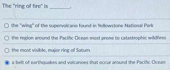 The "ring of fire is __
the "wing" of the supervolcano found in Yellowstone National Park
the region around the Pacific Ocean most prone to catastrophic wildfres
the most visible, major ring of Saturn
a belt of earthquakes and volcanoes that occur around the Pacific Ocean