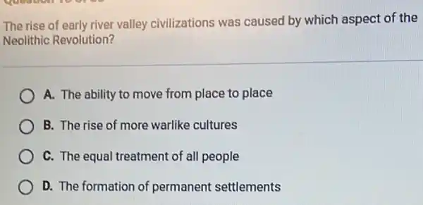 The rise of early river valley civilizations was caused by which aspect of the
Neolithic Revolution?
A. The ability to move from place to place
B. The rise of more warlike cultures
C. The equal treatment of all people
D. The formation of permanent settlements