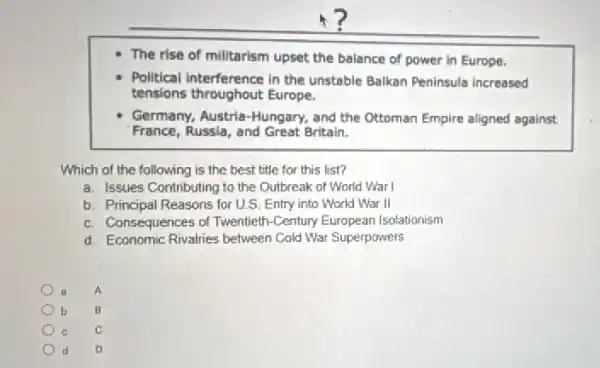 The rise of milltarism upset the balance of power in Europe.
Political Interference in the unstable Balkan Peninsula increased
tensions throughout Europe.
Germany, Austria-Hungary,and the Ottoman Empire aligned against
France, Russla, and Great Britain.
Which of the following is the best title for this list?
a. Issues Contributing to the Outbreak of World Warl
b. Principal Reasons for U.S. Entry into World War II
c. Consequences of Twentieth -Century European Isolationism
d. Economic Rivalies between Cold War Superpowers
B A
b B
C
d D