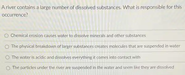 A river contains a large number of dissolved substances. What is responsible for this
occurrence?
Chemical erosion causes water to dissolve minerals and other substances
The physical breakdown of larger substances creates molecules that are suspended in water
The water is acidic and dissolves everything it comes into contact with
The particles under the river are suspended in the water and seem like they are dissolved