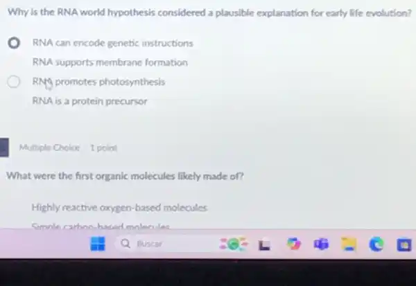 Why is the RNA world hypothesis considered a plausible explanation for early life evolution?
RNA can encode genetic instructions
RNA supports membrane formation
RNA promotes photosynthesis
RNA is a protein precursor
Multiple Choice 1 point
What were the first organic molecules likely made of?