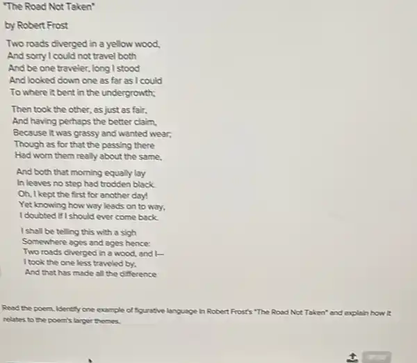 by Robert Frost
Two roads diverged in a yellow wood,
And sorry I could not travel both
And be one traveler.long I stood
And looked down one as far as I could
To where it bent in the undergrowth;
Then took the other , as just as fair,
And having perhaps the better claim,
Because it was grassy and wanted wear;
Though as for that the passing there
Had worn them really about the same,
And both that morning equally lay
In leaves no step had trodden black.
Oh, I kept the first for another day!
Yet knowing how way leads on to way,
I doubted if I should ever come back
I shall be telling this with a sigh
Somewhere ages and ages hence:
Two roads diverged in a wood, and I-
I took the one less traveled by,
And that has made all the difference
Read the poem. Identify one example of figurative language in Robert Frost's "The Road Not Taken'and explain how it
relates to the poem's larger themes.