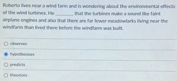 Roberto lives near a wind farm and is wondering about the environmental effects
of the wind turbines. He __ that the turbines make a sound like faint
airplane engines and also that there are far fewer meadowlarks living near the
windfarm than lived there before the windfarm was built.
observes
hypothesizes
predicts
theorizes