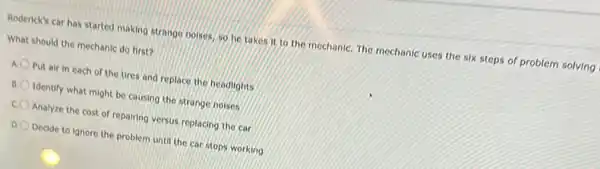 Rodenck's car has started making strange noises, so he takes it to the mechaniC. The mechanic uses the six steps of problem solving
What should the mechanic do first?
A. O Put air in each of the tires and replace the headlights
Identify what might be causing the strange noises
c Analyze the cost of repairing versus replacing the car
Decide to ignore the problem until the car stops working